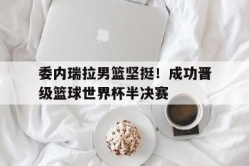 爱游戏ayx官方登录入口-委内瑞拉男篮坚挺！成功晋级篮球世界杯半决赛